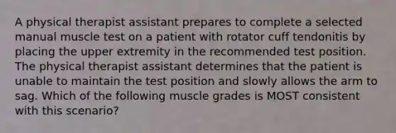 A physical therapist assistant prepares to complete a selected manual muscle test on a patient with rotator cuff tendonitis by placing the upper extremity in the recommended test position. The physical therapist assistant determines that the patient is unable to maintain the test position and slowly allows the arm to sag. Which of the following muscle grades is MOST consistent with this scenario?