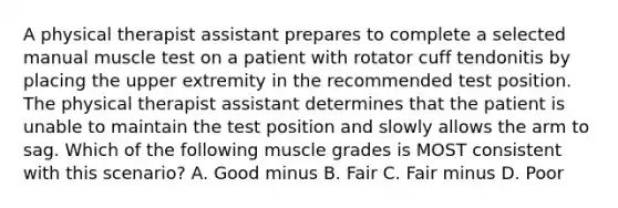 A physical therapist assistant prepares to complete a selected manual muscle test on a patient with rotator cuff tendonitis by placing the upper extremity in the recommended test position. The physical therapist assistant determines that the patient is unable to maintain the test position and slowly allows the arm to sag. Which of the following muscle grades is MOST consistent with this scenario? A. Good minus B. Fair C. Fair minus D. Poor