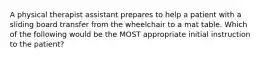 A physical therapist assistant prepares to help a patient with a sliding board transfer from the wheelchair to a mat table. Which of the following would be the MOST appropriate initial instruction to the patient?