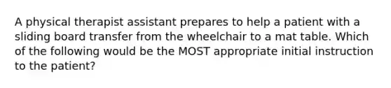 A physical therapist assistant prepares to help a patient with a sliding board transfer from the wheelchair to a mat table. Which of the following would be the MOST appropriate initial instruction to the patient?