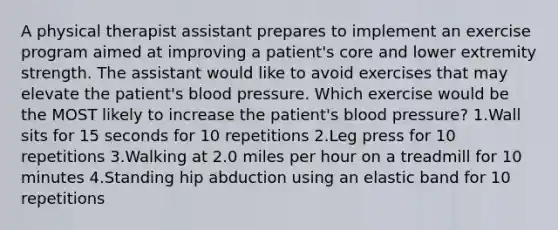 A physical therapist assistant prepares to implement an exercise program aimed at improving a patient's core and lower extremity strength. The assistant would like to avoid exercises that may elevate the patient's blood pressure. Which exercise would be the MOST likely to increase the patient's blood pressure? 1.Wall sits for 15 seconds for 10 repetitions 2.Leg press for 10 repetitions 3.Walking at 2.0 miles per hour on a treadmill for 10 minutes 4.Standing hip abduction using an elastic band for 10 repetitions