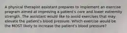 A physical therapist assistant prepares to implement an exercise program aimed at improving a patient's core and lower extremity strength. The assistant would like to avoid exercises that may elevate the patient's blood pressure. Which exercise would be the MOST likely to increase the patient's blood pressure?