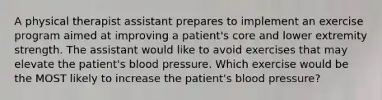 A physical therapist assistant prepares to implement an exercise program aimed at improving a patient's core and lower extremity strength. The assistant would like to avoid exercises that may elevate the patient's blood pressure. Which exercise would be the MOST likely to increase the patient's blood pressure?