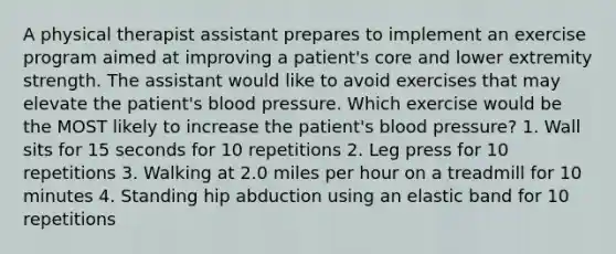 A physical therapist assistant prepares to implement an exercise program aimed at improving a patient's core and lower extremity strength. The assistant would like to avoid exercises that may elevate the patient's blood pressure. Which exercise would be the MOST likely to increase the patient's blood pressure? 1. Wall sits for 15 seconds for 10 repetitions 2. Leg press for 10 repetitions 3. Walking at 2.0 miles per hour on a treadmill for 10 minutes 4. Standing hip abduction using an elastic band for 10 repetitions