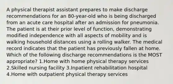 A physical therapist assistant prepares to make discharge recommendations for an 80-year-old who is being discharged from an acute care hospital after an admission for pneumonia. The patient is at their prior level of function, demonstrating modified independence with all aspects of mobility and is walking household distances using a rolling walker. The medical record indicates that the patient has previously fallen at home. Which of the following discharge recommendations is the MOST appropriate? 1.Home with home physical therapy services 2.Skilled nursing facility 3.Inpatient rehabilitation hospital 4.Home with outpatient physical therapy services