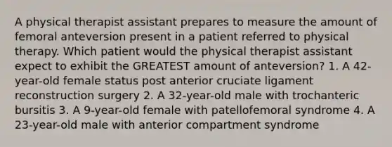 A physical therapist assistant prepares to measure the amount of femoral anteversion present in a patient referred to physical therapy. Which patient would the physical therapist assistant expect to exhibit the GREATEST amount of anteversion? 1. A 42-year-old female status post anterior cruciate ligament reconstruction surgery 2. A 32-year-old male with trochanteric bursitis 3. A 9-year-old female with patellofemoral syndrome 4. A 23-year-old male with anterior compartment syndrome