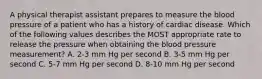 A physical therapist assistant prepares to measure the blood pressure of a patient who has a history of cardiac disease. Which of the following values describes the MOST appropriate rate to release the pressure when obtaining the blood pressure measurement? A. 2-3 mm Hg per second B. 3-5 mm Hg per second C. 5-7 mm Hg per second D. 8-10 mm Hg per second