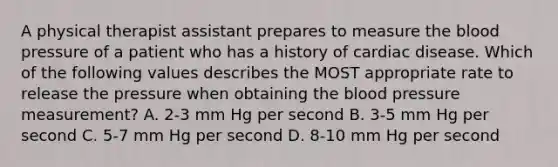 A physical therapist assistant prepares to measure the blood pressure of a patient who has a history of cardiac disease. Which of the following values describes the MOST appropriate rate to release the pressure when obtaining the blood pressure measurement? A. 2-3 mm Hg per second B. 3-5 mm Hg per second C. 5-7 mm Hg per second D. 8-10 mm Hg per second