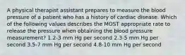 A physical therapist assistant prepares to measure the blood pressure of a patient who has a history of cardiac disease. Which of the following values describes the MOST appropriate rate to release the pressure when obtaining the blood pressure measurement? 1.2-3 mm Hg per second 2.3-5 mm Hg per second 3.5-7 mm Hg per second 4.8-10 mm Hg per second