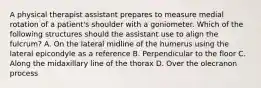 A physical therapist assistant prepares to measure medial rotation of a patient's shoulder with a goniometer. Which of the following structures should the assistant use to align the fulcrum? A. On the lateral midline of the humerus using the lateral epicondyle as a reference B. Perpendicular to the floor C. Along the midaxillary line of the thorax D. Over the olecranon process
