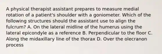 A physical therapist assistant prepares to measure medial rotation of a patient's shoulder with a goniometer. Which of the following structures should the assistant use to align the fulcrum? A. On the lateral midline of the humerus using the lateral epicondyle as a reference B. Perpendicular to the floor C. Along the midaxillary line of the thorax D. Over the olecranon process