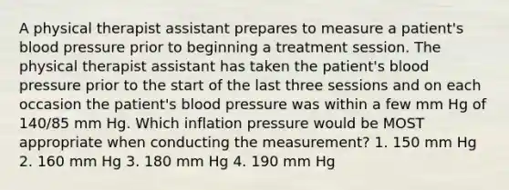 A physical therapist assistant prepares to measure a patient's blood pressure prior to beginning a treatment session. The physical therapist assistant has taken the patient's blood pressure prior to the start of the last three sessions and on each occasion the patient's blood pressure was within a few mm Hg of 140/85 mm Hg. Which inflation pressure would be MOST appropriate when conducting the measurement? 1. 150 mm Hg 2. 160 mm Hg 3. 180 mm Hg 4. 190 mm Hg