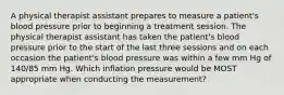 A physical therapist assistant prepares to measure a patient's blood pressure prior to beginning a treatment session. The physical therapist assistant has taken the patient's blood pressure prior to the start of the last three sessions and on each occasion the patient's blood pressure was within a few mm Hg of 140/85 mm Hg. Which inflation pressure would be MOST appropriate when conducting the measurement?