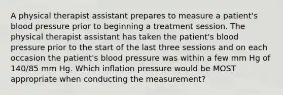 A physical therapist assistant prepares to measure a patient's <a href='https://www.questionai.com/knowledge/kD0HacyPBr-blood-pressure' class='anchor-knowledge'>blood pressure</a> prior to beginning a treatment session. The physical therapist assistant has taken the patient's blood pressure prior to the start of the last three sessions and on each occasion the patient's blood pressure was within a few mm Hg of 140/85 mm Hg. Which inflation pressure would be MOST appropriate when conducting the measurement?