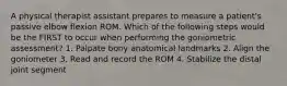 A physical therapist assistant prepares to measure a patient's passive elbow flexion ROM. Which of the following steps would be the FIRST to occur when performing the goniometric assessment? 1. Palpate bony anatomical landmarks 2. Align the goniometer 3. Read and record the ROM 4. Stabilize the distal joint segment