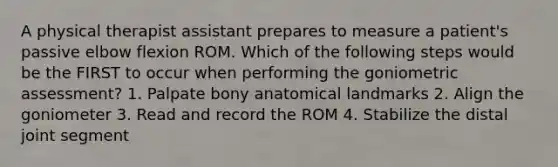 A physical therapist assistant prepares to measure a patient's passive elbow flexion ROM. Which of the following steps would be the FIRST to occur when performing the goniometric assessment? 1. Palpate bony anatomical landmarks 2. Align the goniometer 3. Read and record the ROM 4. Stabilize the distal joint segment