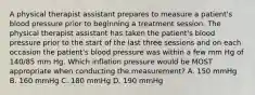 A physical therapist assistant prepares to measure a patient's blood pressure prior to beginning a treatment session. The physical therapist assistant has taken the patient's blood pressure prior to the start of the last three sessions and on each occasion the patient's blood pressure was within a few mm Hg of 140/85 mm Hg. Which inflation pressure would be MOST appropriate when conducting the measurement? A. 150 mmHg B. 160 mmHg C. 180 mmHg D. 190 mmHg
