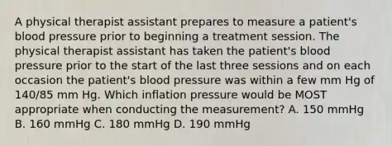 A physical therapist assistant prepares to measure a patient's blood pressure prior to beginning a treatment session. The physical therapist assistant has taken the patient's blood pressure prior to the start of the last three sessions and on each occasion the patient's blood pressure was within a few mm Hg of 140/85 mm Hg. Which inflation pressure would be MOST appropriate when conducting the measurement? A. 150 mmHg B. 160 mmHg C. 180 mmHg D. 190 mmHg