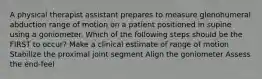 A physical therapist assistant prepares to measure glenohumeral abduction range of motion on a patient positioned in supine using a goniometer. Which of the following steps should be the FIRST to occur? Make a clinical estimate of range of motion Stabilize the proximal joint segment Align the goniometer Assess the end-feel