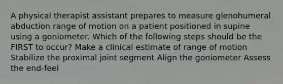 A physical therapist assistant prepares to measure glenohumeral abduction range of motion on a patient positioned in supine using a goniometer. Which of the following steps should be the FIRST to occur? Make a clinical estimate of range of motion Stabilize the proximal joint segment Align the goniometer Assess the end-feel