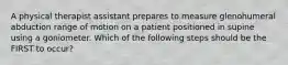 A physical therapist assistant prepares to measure glenohumeral abduction range of motion on a patient positioned in supine using a goniometer. Which of the following steps should be the FIRST to occur?