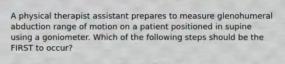 A physical therapist assistant prepares to measure glenohumeral abduction range of motion on a patient positioned in supine using a goniometer. Which of the following steps should be the FIRST to occur?