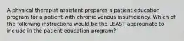 A physical therapist assistant prepares a patient education program for a patient with chronic venous insufficiency. Which of the following instructions would be the LEAST appropriate to include in the patient education program?