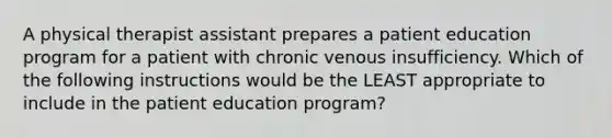 A physical therapist assistant prepares a patient education program for a patient with chronic venous insufficiency. Which of the following instructions would be the LEAST appropriate to include in the patient education program?