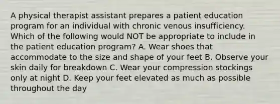 A physical therapist assistant prepares a patient education program for an individual with chronic venous insufficiency. Which of the following would NOT be appropriate to include in the patient education program? A. Wear shoes that accommodate to the size and shape of your feet B. Observe your skin daily for breakdown C. Wear your compression stockings only at night D. Keep your feet elevated as much as possible throughout the day