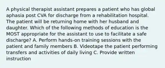 A physical therapist assistant prepares a patient who has global aphasia post CVA for discharge from a rehabilitation hospital. The patient will be returning home with her husband and daughter. Which of the following methods of education is the MOST appropriate for the assistant to use to facilitate a safe discharge? A. Perform hands-on training sessions with the patient and family members B. Videotape the patient performing transfers and activities of daily living C. Provide written instruction