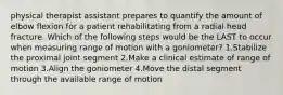 physical therapist assistant prepares to quantify the amount of elbow flexion for a patient rehabilitating from a radial head fracture. Which of the following steps would be the LAST to occur when measuring range of motion with a goniometer? 1.Stabilize the proximal joint segment 2.Make a clinical estimate of range of motion 3.Align the goniometer 4.Move the distal segment through the available range of motion