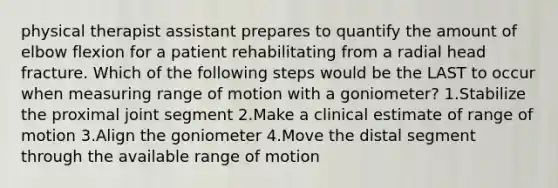 physical therapist assistant prepares to quantify the amount of elbow flexion for a patient rehabilitating from a radial head fracture. Which of the following steps would be the LAST to occur when measuring range of motion with a goniometer? 1.Stabilize the proximal joint segment 2.Make a clinical estimate of range of motion 3.Align the goniometer 4.Move the distal segment through the available range of motion