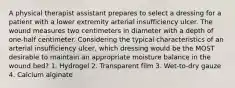 A physical therapist assistant prepares to select a dressing for a patient with a lower extremity arterial insufficiency ulcer. The wound measures two centimeters in diameter with a depth of one-half centimeter. Considering the typical characteristics of an arterial insufficiency ulcer, which dressing would be the MOST desirable to maintain an appropriate moisture balance in the wound bed? 1. Hydrogel 2. Transparent film 3. Wet-to-dry gauze 4. Calcium alginate