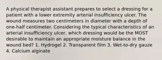 A physical therapist assistant prepares to select a dressing for a patient with a lower extremity arterial insufficiency ulcer. The wound measures two centimeters in diameter with a depth of one-half centimeter. Considering the typical characteristics of an arterial insufficiency ulcer, which dressing would be the MOST desirable to maintain an appropriate moisture balance in the wound bed? 1. Hydrogel 2. Transparent film 3. Wet-to-dry gauze 4. Calcium alginate