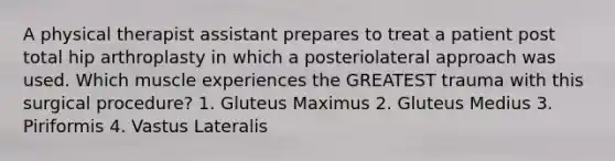 A physical therapist assistant prepares to treat a patient post total hip arthroplasty in which a posteriolateral approach was used. Which muscle experiences the GREATEST trauma with this surgical procedure? 1. Gluteus Maximus 2. Gluteus Medius 3. Piriformis 4. Vastus Lateralis