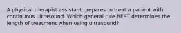 A physical therapist assistant prepares to treat a patient with continuous ultrasound. Which general rule BEST determines the length of treatment when using ultrasound?