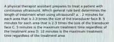 A physical therapist assistant prepares to treat a patient with continuous ultrasound. Which general rule best determines the length of treatment when using ultrasound? a. . 2 minutes for each area that is 2-3 times the size of the transducer face B. 5 minutes for each area that is 2-3 times the size of the transducer face C. 5 minutes is the maximum treatment time regardless of the treatment area D. 10 minutes is the maximum treatment time regardless of the treatment area