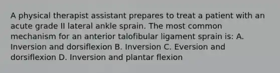 A physical therapist assistant prepares to treat a patient with an acute grade II lateral ankle sprain. The most common mechanism for an anterior talofibular ligament sprain is: A. Inversion and dorsiflexion B. Inversion C. Eversion and dorsiflexion D. Inversion and plantar flexion