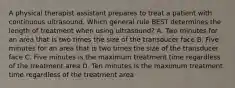 A physical therapist assistant prepares to treat a patient with continuous ultrasound. Which general rule BEST determines the length of treatment when using ultrasound? A. Two minutes for an area that is two times the size of the transducer face B. Five minutes for an area that is two times the size of the transducer face C. Five minutes is the maximum treatment time regardless of the treatment area D. Ten minutes is the maximum treatment time regardless of the treatment area