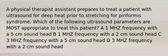 A physical therapist assistant prepares to treat a patient with ultrasound for deep heat prior to stretching for piriformis syndrome. Which of the following ultrasound parameters are MOST appropriate to treat this patient? A 1 MHZ frequency with a 5 cm sound head B 1 MHZ frequency with a 2 cm sound head C 3 MHZ frequency with a 5 cm sound head D 3 MHZ frequency with a 2 cm sound head