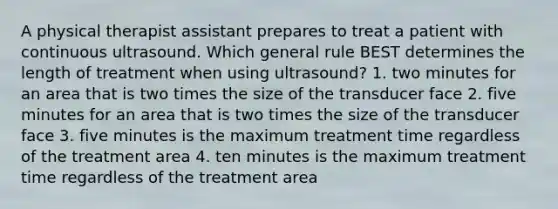 A physical therapist assistant prepares to treat a patient with continuous ultrasound. Which general rule BEST determines the length of treatment when using ultrasound? 1. two minutes for an area that is two times the size of the transducer face 2. five minutes for an area that is two times the size of the transducer face 3. five minutes is the maximum treatment time regardless of the treatment area 4. ten minutes is the maximum treatment time regardless of the treatment area