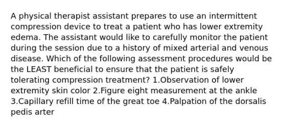 A physical therapist assistant prepares to use an intermittent compression device to treat a patient who has lower extremity edema. The assistant would like to carefully monitor the patient during the session due to a history of mixed arterial and venous disease. Which of the following assessment procedures would be the LEAST beneficial to ensure that the patient is safely tolerating compression treatment? 1.Observation of lower extremity skin color 2.Figure eight measurement at the ankle 3.Capillary refill time of the great toe 4.Palpation of the dorsalis pedis arter