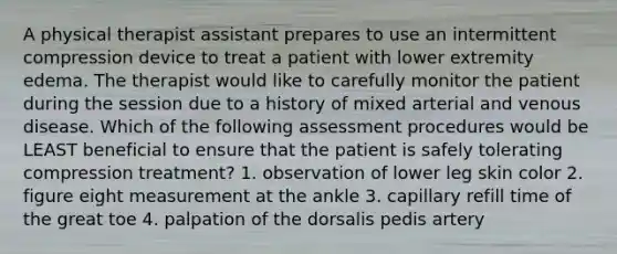 A physical therapist assistant prepares to use an intermittent compression device to treat a patient with lower extremity edema. The therapist would like to carefully monitor the patient during the session due to a history of mixed arterial and venous disease. Which of the following assessment procedures would be LEAST beneficial to ensure that the patient is safely tolerating compression treatment? 1. observation of lower leg skin color 2. figure eight measurement at the ankle 3. capillary refill time of the great toe 4. palpation of the dorsalis pedis artery