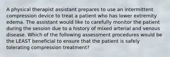 A physical therapist assistant prepares to use an intermittent compression device to treat a patient who has lower extremity edema. The assistant would like to carefully monitor the patient during the session due to a history of mixed arterial and venous disease. Which of the following assessment procedures would be the LEAST beneficial to ensure that the patient is safely tolerating compression treatment?