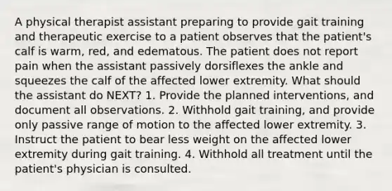 A physical therapist assistant preparing to provide gait training and therapeutic exercise to a patient observes that the patient's calf is warm, red, and edematous. The patient does not report pain when the assistant passively dorsiflexes the ankle and squeezes the calf of the affected lower extremity. What should the assistant do NEXT? 1. Provide the planned interventions, and document all observations. 2. Withhold gait training, and provide only passive range of motion to the affected lower extremity. 3. Instruct the patient to bear less weight on the affected lower extremity during gait training. 4. Withhold all treatment until the patient's physician is consulted.