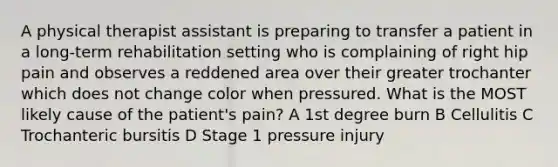 A physical therapist assistant is preparing to transfer a patient in a long-term rehabilitation setting who is complaining of right hip pain and observes a reddened area over their greater trochanter which does not change color when pressured. What is the MOST likely cause of the patient's pain? A 1st degree burn B Cellulitis C Trochanteric bursitis D Stage 1 pressure injury