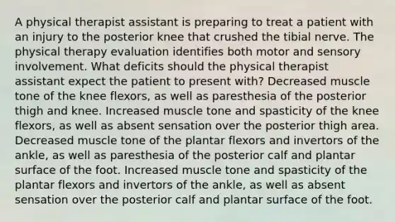 A physical therapist assistant is preparing to treat a patient with an injury to the posterior knee that crushed the tibial nerve. The physical therapy evaluation identifies both motor and sensory involvement. What deficits should the physical therapist assistant expect the patient to present with? Decreased muscle tone of the knee flexors, as well as paresthesia of the posterior thigh and knee. Increased muscle tone and spasticity of the knee flexors, as well as absent sensation over the posterior thigh area. Decreased muscle tone of the plantar flexors and invertors of the ankle, as well as paresthesia of the posterior calf and plantar surface of the foot. Increased muscle tone and spasticity of the plantar flexors and invertors of the ankle, as well as absent sensation over the posterior calf and plantar surface of the foot.