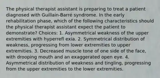 The physical therapist assistant is preparing to treat a patient diagnosed with Guillain-Barré syndrome. In the early rehabilitation phase, which of the following characteristics should the physical therapist assistant expect the patient to demonstrate? Choices: 1. Asymmetrical weakness of the upper extremities with hyperrefl exia. 2. Symmetrical distribution of weakness, progressing from lower extremities to upper extremities. 3. Decreased muscle tone of one side of the face, with drooping mouth and an exaggerated open eye. 4. Asymmetrical distribution of weakness and tingling, progressing from the upper extremities to the lower extremities.