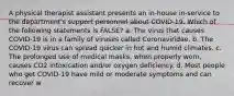 A physical therapist assistant presents an in-house in-service to the department's support personnel about COVID-19. Which of the following statements is FALSE? a. The virus that causes COVID-19 is in a family of viruses called Coronaviridae. b. The COVID-19 virus can spread quicker in hot and humid climates. c. The prolonged use of medical masks, when properly worn, causes CO2 intoxication and/or oxygen deficiency. d. Most people who get COVID-19 have mild or moderate symptoms and can recover w