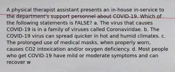 A physical therapist assistant presents an in-house in-service to the department's support personnel about COVID-19. Which of the following statements is FALSE? a. The virus that causes COVID-19 is in a family of viruses called Coronaviridae. b. The COVID-19 virus can spread quicker in hot and humid climates. c. The prolonged use of medical masks, when properly worn, causes CO2 intoxication and/or oxygen deficiency. d. Most people who get COVID-19 have mild or moderate symptoms and can recover w